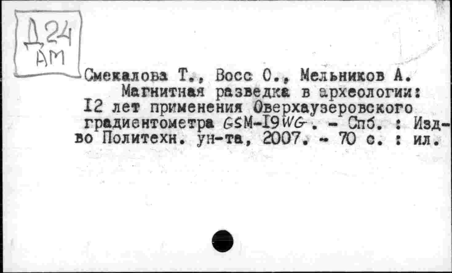 ﻿їй] Р\ГИ
■^Смекалова Т., Воса 0.» Мельников А.
Магнитная разведка в археологии: 12 лет применения Оверхаузеровского градиентометра 6SM-I9M?. - Спб. : Изд во Политехи, ун-та, 2007. - 70 с. : ил.